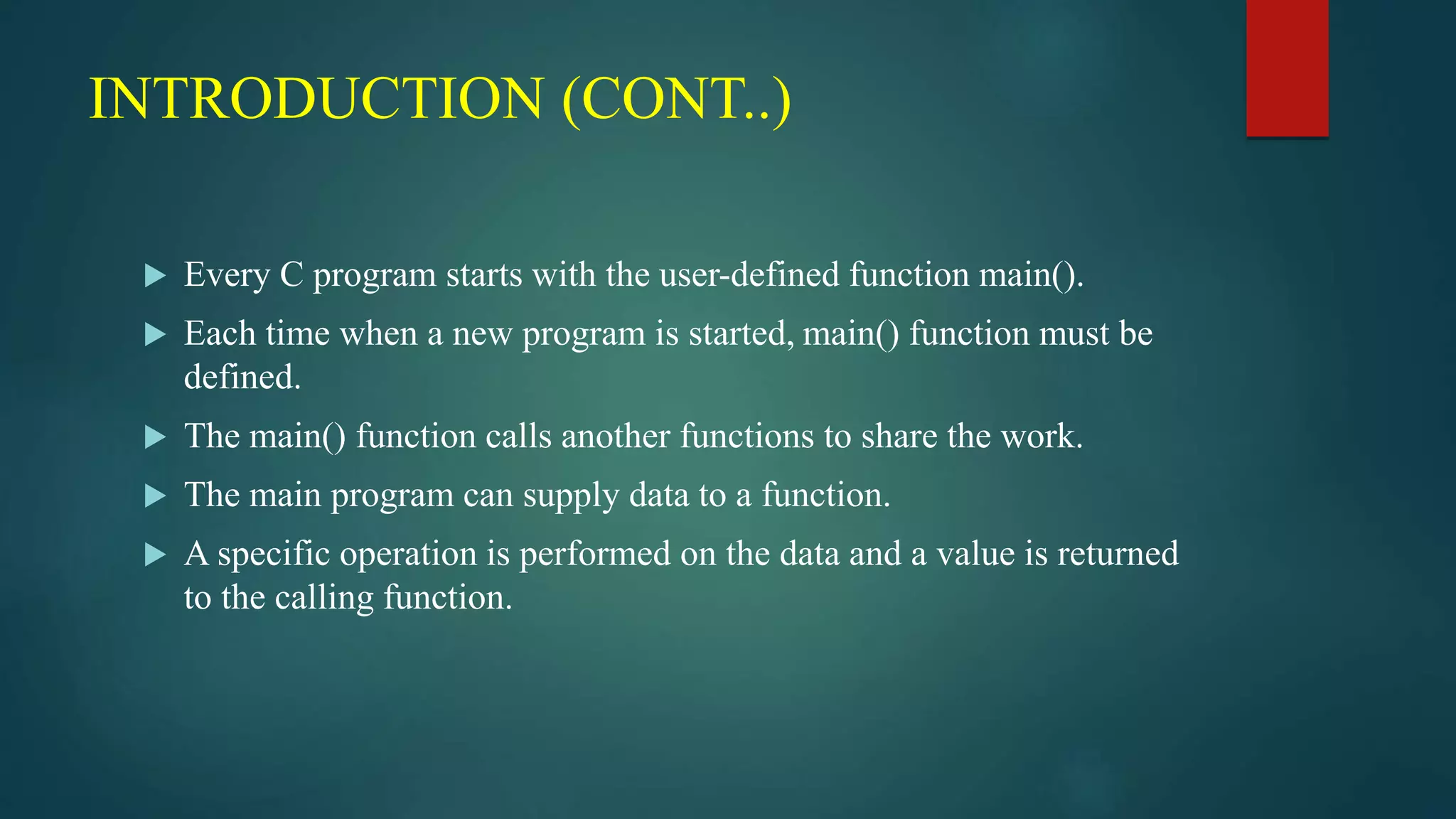INTRODUCTION (CONT..)
 Every C program starts with the user-defined function main().
 Each time when a new program is started, main() function must be
defined.
 The main() function calls another functions to share the work.
 The main program can supply data to a function.
 A specific operation is performed on the data and a value is returned
to the calling function.
 