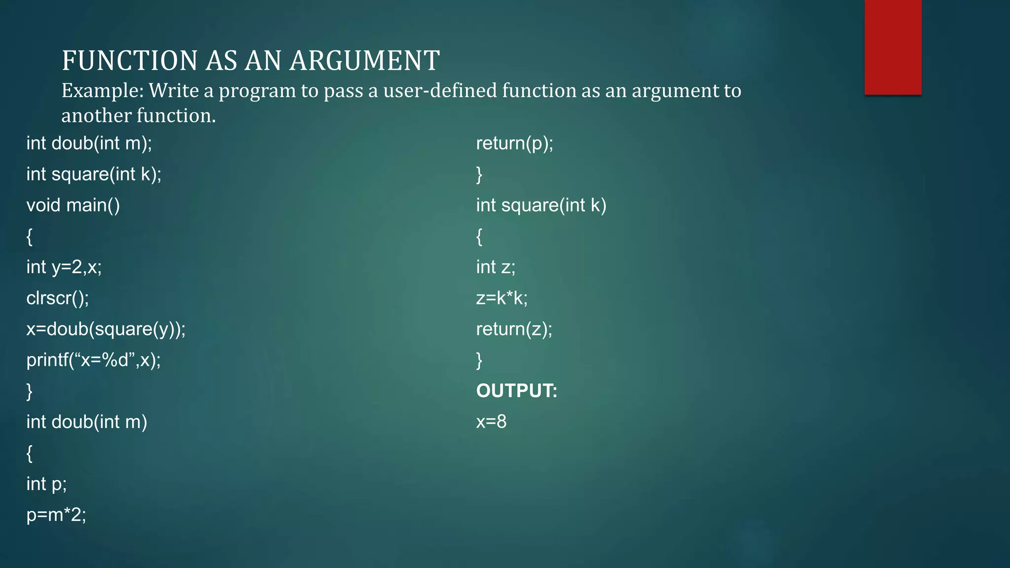 FUNCTION AS AN ARGUMENT
Example: Write a program to pass a user-defined function as an argument to
another function.
int doub(int m);
int square(int k);
void main()
{
int y=2,x;
clrscr();
x=doub(square(y));
printf(“x=%d”,x);
}
int doub(int m)
{
int p;
p=m*2;
return(p);
}
int square(int k)
{
int z;
z=k*k;
return(z);
}
OUTPUT:
x=8
 