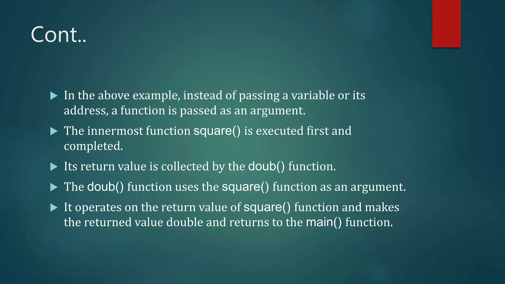 Cont..
 In the above example, instead of passing a variable or its
address, a function is passed as an argument.
 The innermost function square() is executed first and
completed.
 Its return value is collected by the doub() function.
 The doub() function uses the square() function as an argument.
 It operates on the return value of square() function and makes
the returned value double and returns to the main() function.
 