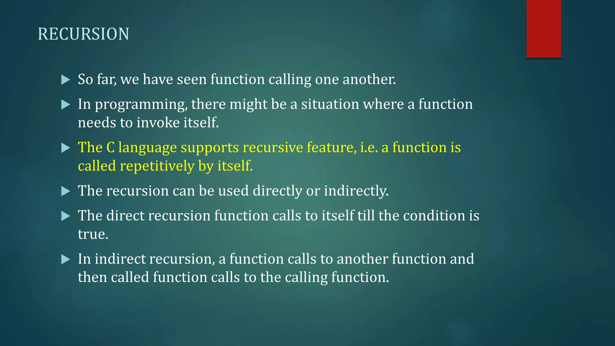 RECURSION
 So far, we have seen function calling one another.
 In programming, there might be a situation where a function
needs to invoke itself.
 The C language supports recursive feature, i.e. a function is
called repetitively by itself.
 The recursion can be used directly or indirectly.
 The direct recursion function calls to itself till the condition is
true.
 In indirect recursion, a function calls to another function and
then called function calls to the calling function.
 