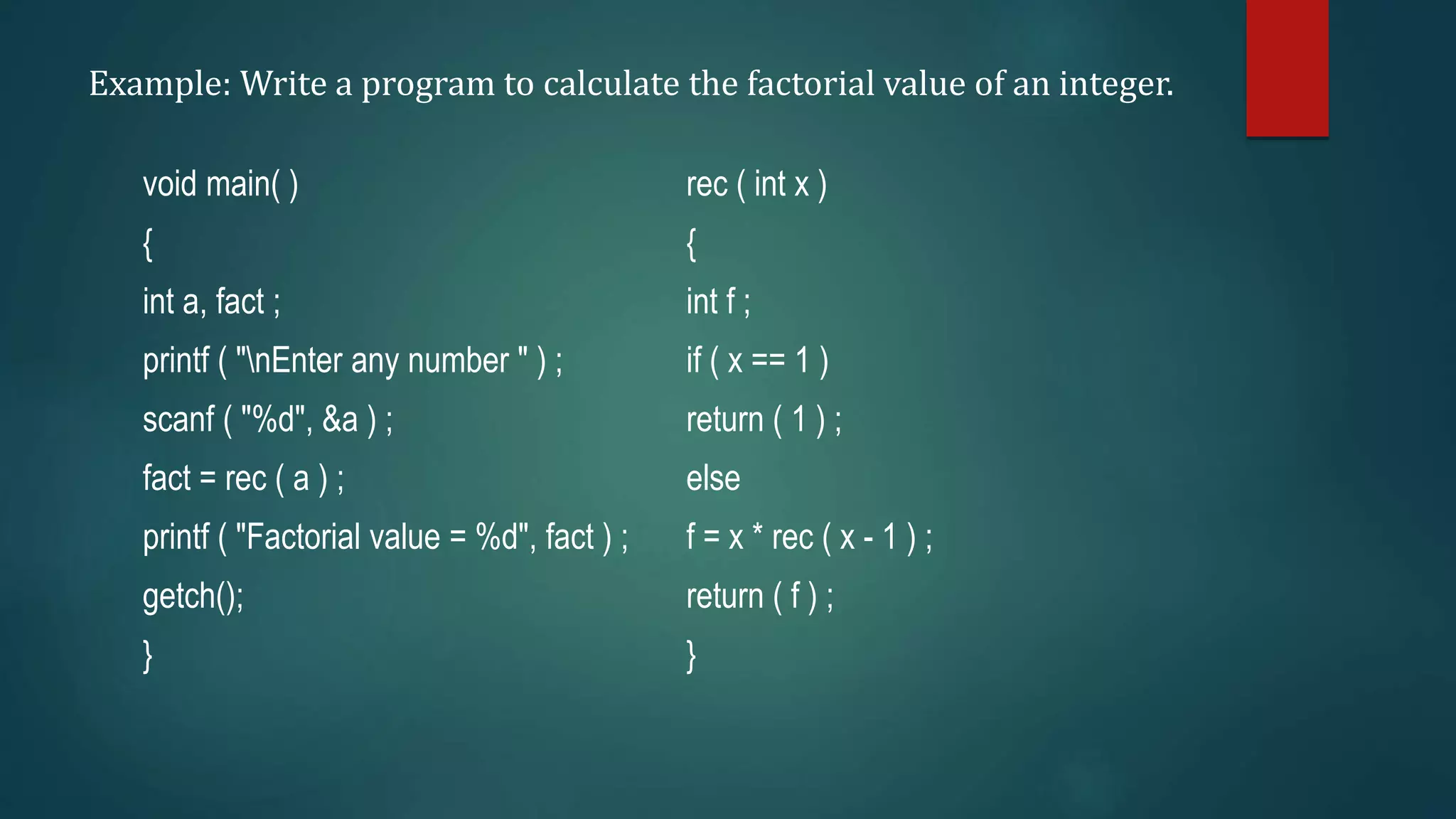 Example: Write a program to calculate the factorial value of an integer.
void main( )
{
int a, fact ;
printf ( "nEnter any number " ) ;
scanf ( "%d", &a ) ;
fact = rec ( a ) ;
printf ( "Factorial value = %d", fact ) ;
getch();
}
rec ( int x )
{
int f ;
if ( x == 1 )
return ( 1 ) ;
else
f = x * rec ( x - 1 ) ;
return ( f ) ;
}
 