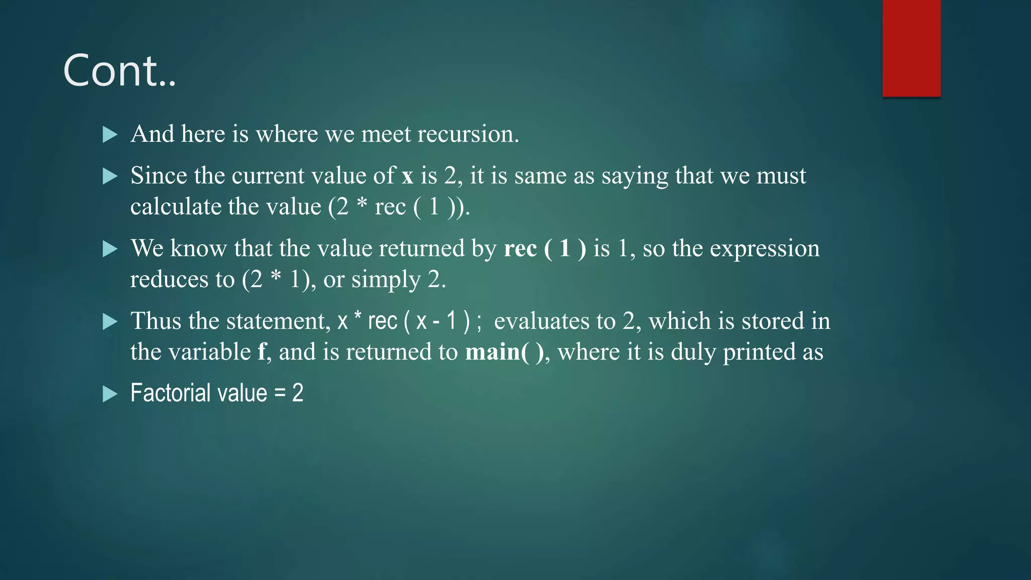Cont..
 And here is where we meet recursion.
 Since the current value of x is 2, it is same as saying that we must
calculate the value (2 * rec ( 1 )).
 We know that the value returned by rec ( 1 ) is 1, so the expression
reduces to (2 * 1), or simply 2.
 Thus the statement, x * rec ( x - 1 ) ; evaluates to 2, which is stored in
the variable f, and is returned to main( ), where it is duly printed as
 Factorial value = 2
 