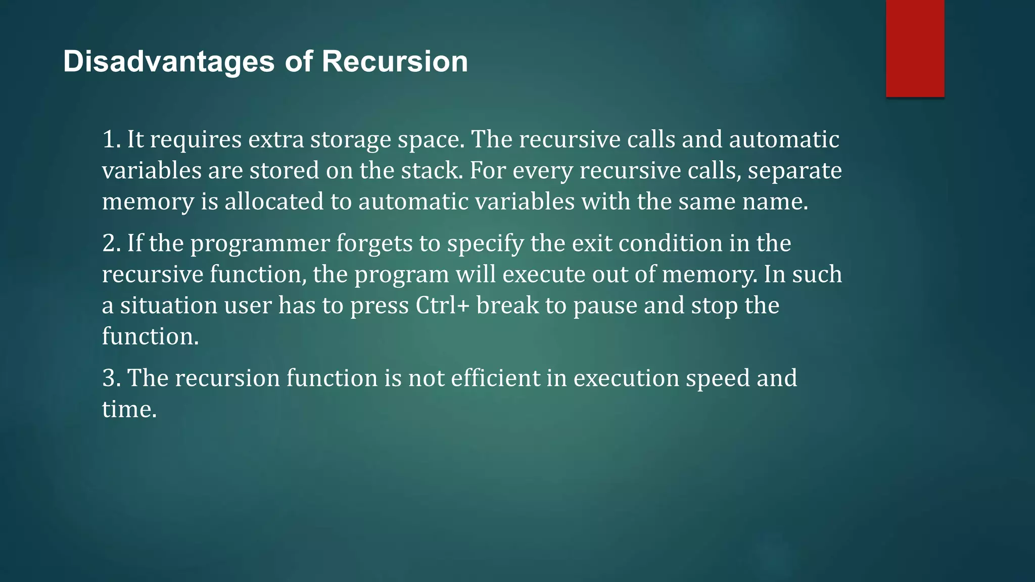 Disadvantages of Recursion
1. It requires extra storage space. The recursive calls and automatic
variables are stored on the stack. For every recursive calls, separate
memory is allocated to automatic variables with the same name.
2. If the programmer forgets to specify the exit condition in the
recursive function, the program will execute out of memory. In such
a situation user has to press Ctrl+ break to pause and stop the
function.
3. The recursion function is not efficient in execution speed and
time.
 