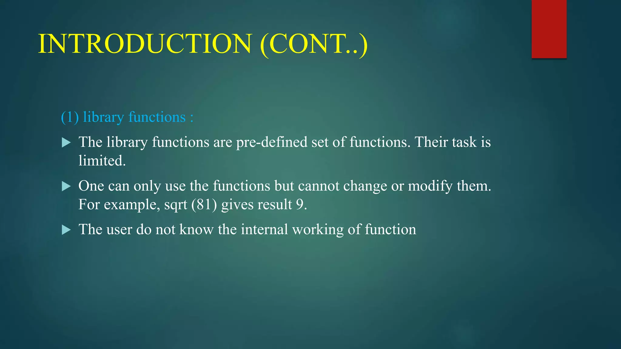 INTRODUCTION (CONT..)
(1) library functions :
 The library functions are pre-defined set of functions. Their task is
limited.
 One can only use the functions but cannot change or modify them.
For example, sqrt (81) gives result 9.
 The user do not know the internal working of function
 