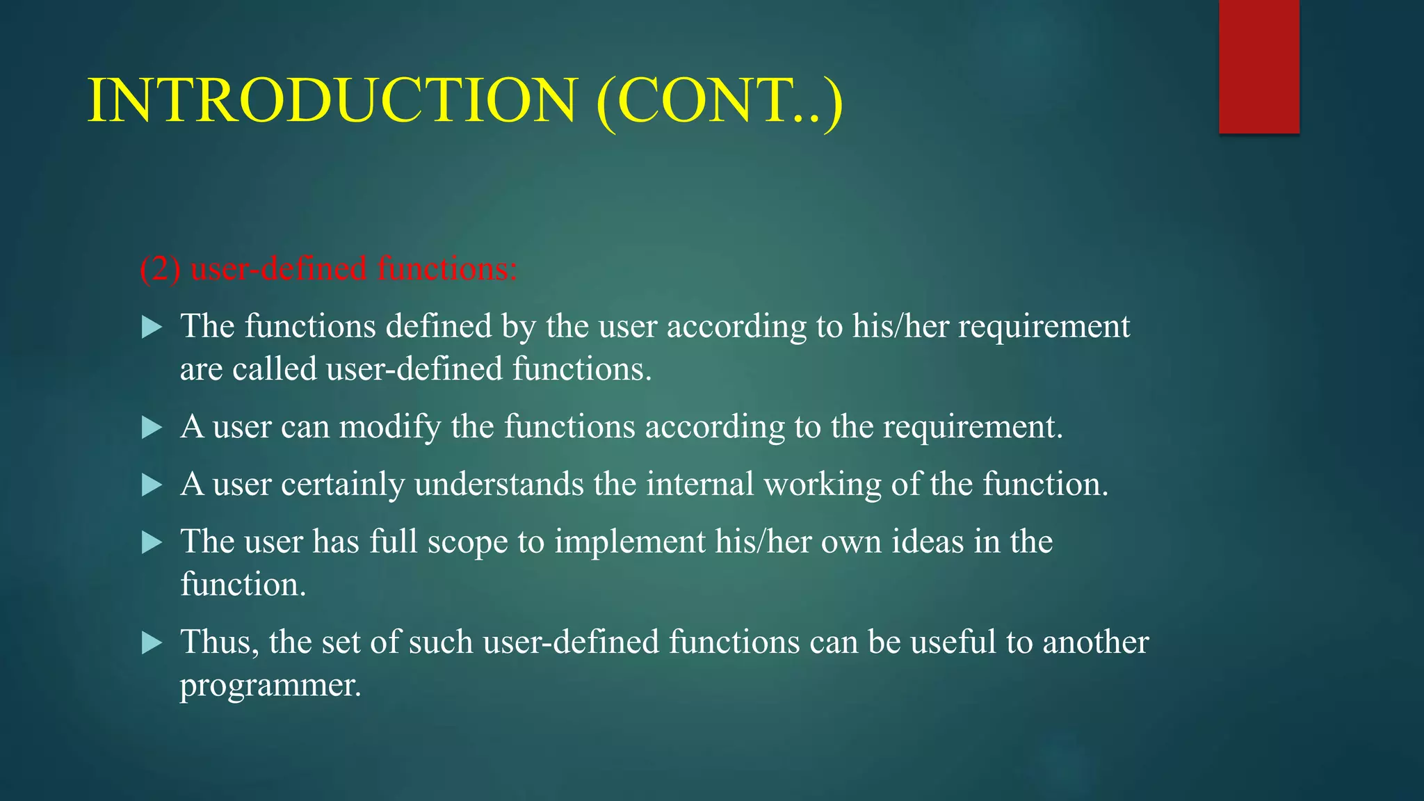 INTRODUCTION (CONT..)
(2) user-defined functions:
 The functions defined by the user according to his/her requirement
are called user-defined functions.
 A user can modify the functions according to the requirement.
 A user certainly understands the internal working of the function.
 The user has full scope to implement his/her own ideas in the
function.
 Thus, the set of such user-defined functions can be useful to another
programmer.
 