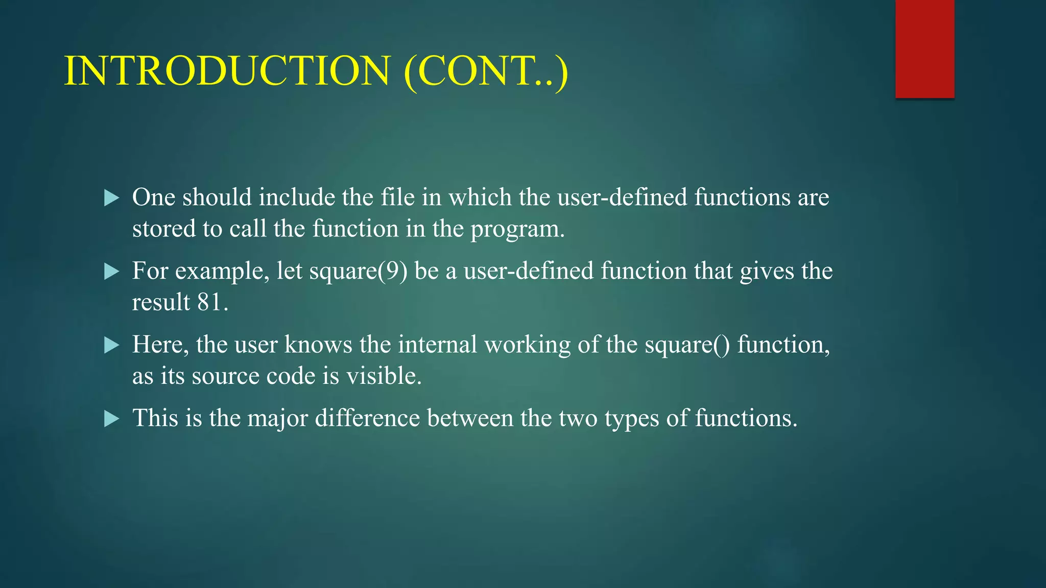 INTRODUCTION (CONT..)
 One should include the file in which the user-defined functions are
stored to call the function in the program.
 For example, let square(9) be a user-defined function that gives the
result 81.
 Here, the user knows the internal working of the square() function,
as its source code is visible.
 This is the major difference between the two types of functions.
 