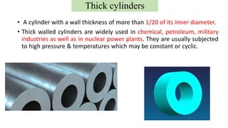 • A cylinder with a wall thickness of more than 1/20 of its inner diameter.
• Thick walled cylinders are widely used in chemical, petroleum, military
industries as well as in nuclear power plants. They are usually subjected
to high pressure & temperatures which may be constant or cyclic.
Thick cylinders