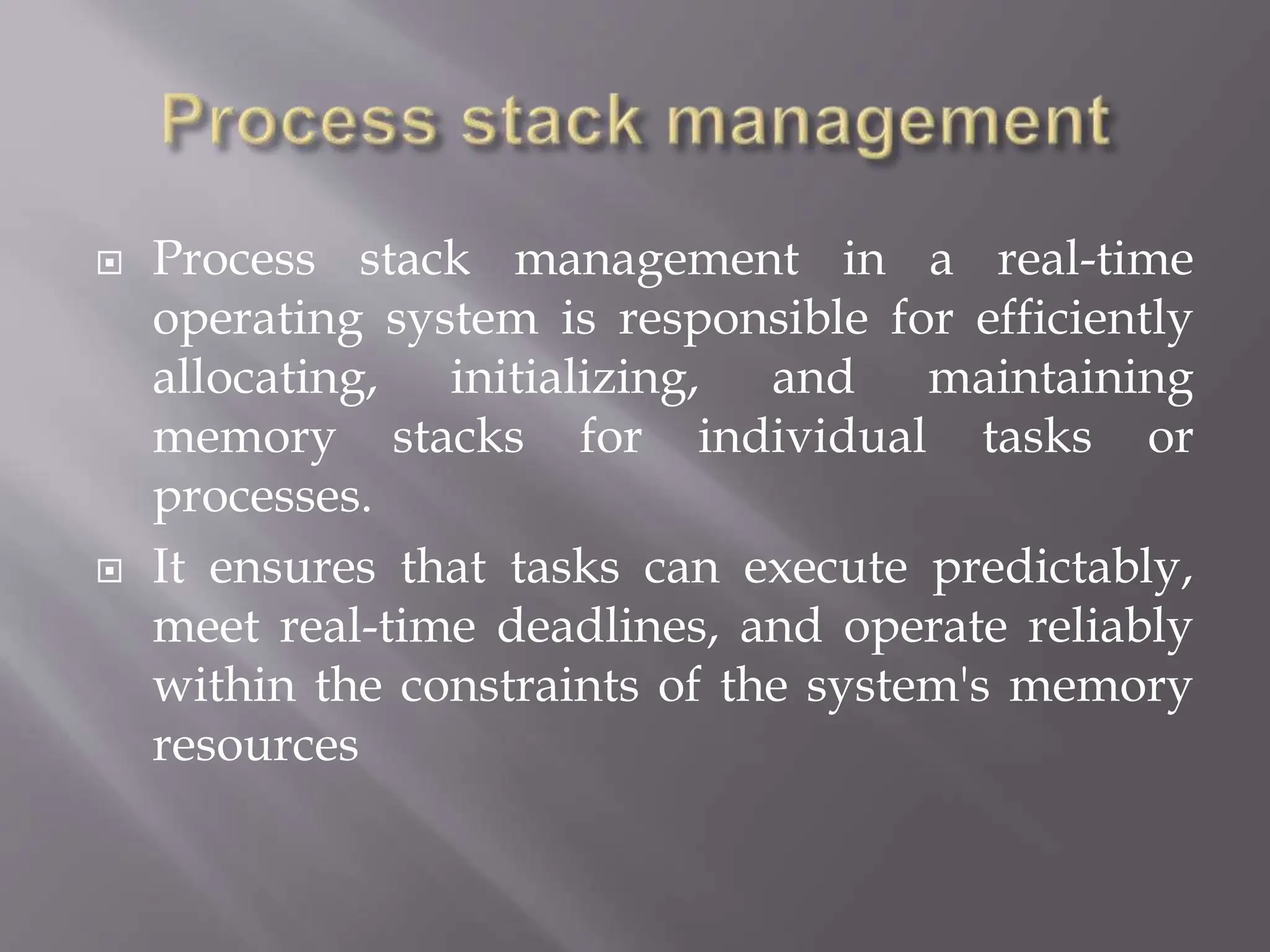  Process stack management in a real-time
operating system is responsible for efficiently
allocating, initializing, and maintaining
memory stacks for individual tasks or
processes.
 It ensures that tasks can execute predictably,
meet real-time deadlines, and operate reliably
within the constraints of the system's memory
resources
 