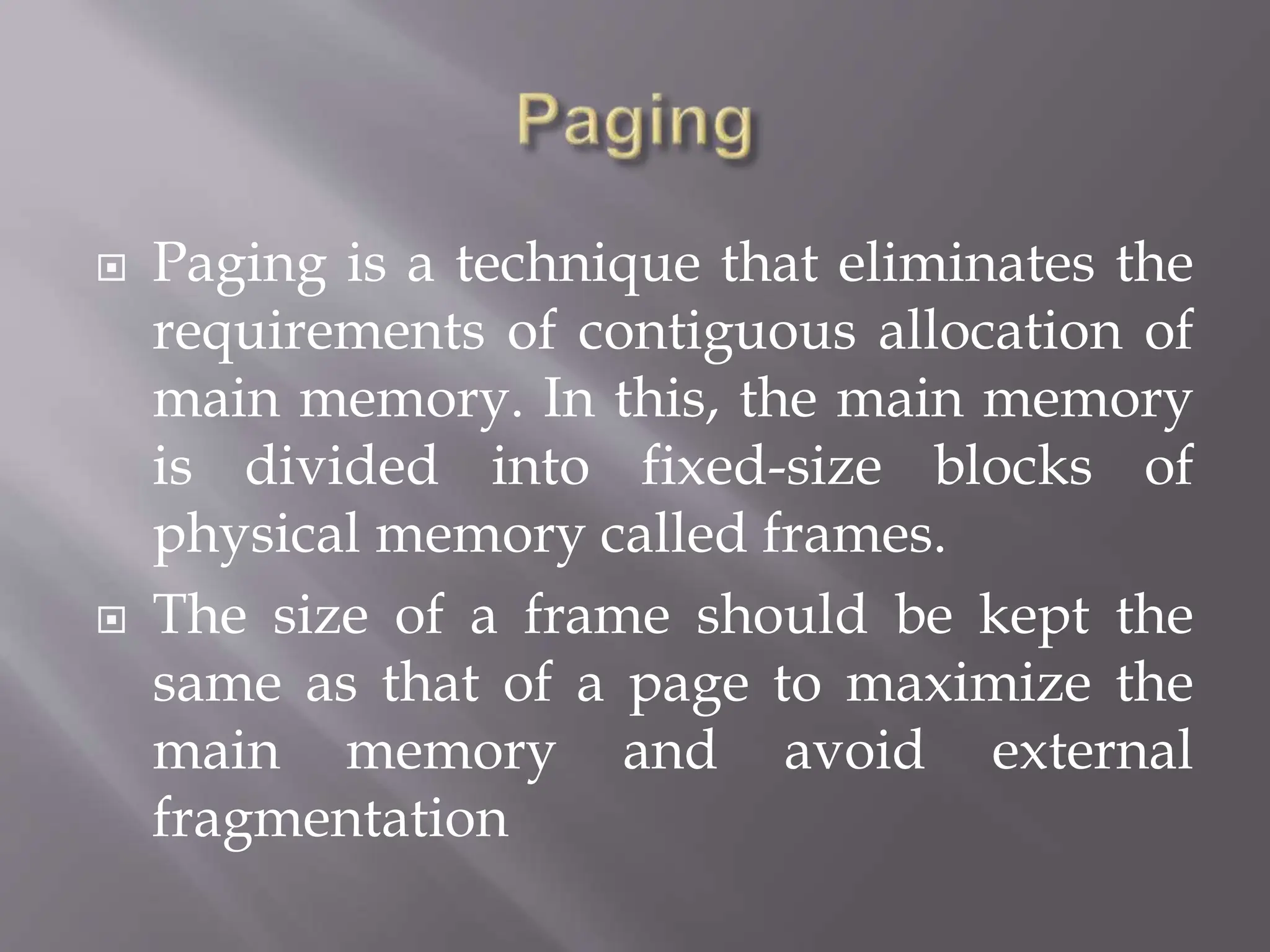  Paging is a technique that eliminates the
requirements of contiguous allocation of
main memory. In this, the main memory
is divided into fixed-size blocks of
physical memory called frames.
 The size of a frame should be kept the
same as that of a page to maximize the
main memory and avoid external
fragmentation
 