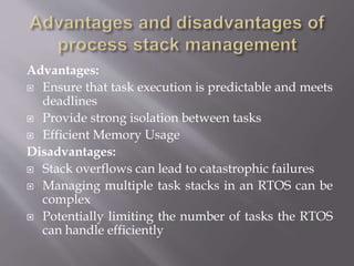 Advantages:
 Ensure that task execution is predictable and meets
deadlines
 Provide strong isolation between tasks
 Efficient Memory Usage
Disadvantages:
 Stack overflows can lead to catastrophic failures
 Managing multiple task stacks in an RTOS can be
complex
 Potentially limiting the number of tasks the RTOS
can handle efficiently
 