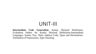 UNIT-III
Intermediate Code Generation: Syntax Directed Definitions,
Evaluation Orders for Syntax Directed Definitions-Intermediate
Languages: Syntax Tree, Three Address Code, Types and Declarations-
Translation of Expressions, Type Checking
 
