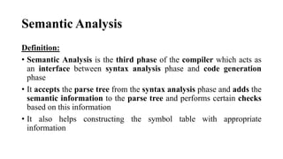 Semantic Analysis
Definition:
• Semantic Analysis is the third phase of the compiler which acts as
an interface between syntax analysis phase and code generation
phase
• It accepts the parse tree from the syntax analysis phase and adds the
semantic information to the parse tree and performs certain checks
based on this information
• It also helps constructing the symbol table with appropriate
information
 