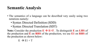 Semantic Analysis
• The semantics of a language can be described very easily using two
notations namely:
• Syntax Directed Definition (SDD)
• Syntax Directed Translation (SDT)
Note: Consider the production E  E+T . To distinguish E on LHS of
the production and E on RHS of the production, we use E1 on RHS of
the production as shown below:
E  E1 + T
 