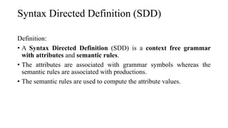 Syntax Directed Definition (SDD)
Definition:
• A Syntax Directed Definition (SDD) is a context free grammar
with attributes and semantic rules.
• The attributes are associated with grammar symbols whereas the
semantic rules are associated with productions.
• The semantic rules are used to compute the attribute values.
 