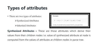 Types of attributes
• There are two types of attributes:
Synthesized Attributes
Inherited Attributes
Synthesized Attributes – These are those attributes which derive their
values from their children nodes i.e. value of synthesized attribute at node is
computed from the values of attributes at children nodes in parse tree.
 
