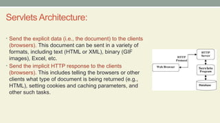 Servlets Architecture:
• Send the explicit data (i.e., the document) to the clients
(browsers). This document can be sent in a variety of
formats, including text (HTML or XML), binary (GIF
images), Excel, etc.
• Send the implicit HTTP response to the clients
(browsers). This includes telling the browsers or other
clients what type of document is being returned (e.g.,
HTML), setting cookies and caching parameters, and
other such tasks.
 