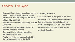 Servlets - Life Cycle
• A servlet life cycle can be defined as the
entire process from its creation till the
destruction. The following are the paths
followed by a servlet
• The servlet is initialized by calling the init
() method.
• The servlet calls service() method to
process a client's request.
• The servlet is terminated by calling
the destroy() method.
• Finally, servlet is garbage collected by
the garbage collector of the JVM.
• The init() method :
• The init method is designed to be called
only once. It is called when the servlet is
first created, and not called again for
each user request. So, it is used for one-
time initializations, just as with the init
method of applets.
 