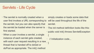 Servlets - Life Cycle
• The servlet is normally created when a
user first invokes a URL corresponding to
the servlet, but you can also specify that
the servlet be loaded when the server is
first started.
• When a user invokes a servlet, a single
instance of each servlet gets created,
with each user request resulting in a new
thread that is handed off to doGet or
doPost as appropriate. The init() method
simply creates or loads some data that
will be used throughout the life of the
servlet.
• The init method definition looks like this:
• public void init() throws ServletException
{
• // Initialization code...
• }
 