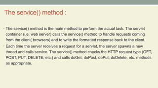 The service() method :
• The service() method is the main method to perform the actual task. The servlet
container (i.e. web server) calls the service() method to handle requests coming
from the client( browsers) and to write the formatted response back to the client.
• Each time the server receives a request for a servlet, the server spawns a new
thread and calls service. The service() method checks the HTTP request type (GET,
POST, PUT, DELETE, etc.) and calls doGet, doPost, doPut, doDelete, etc. methods
as appropriate.
 