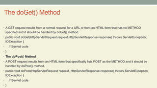 The doGet() Method
• A GET request results from a normal request for a URL or from an HTML form that has no METHOD
specified and it should be handled by doGet() method.
• public void doGet(HttpServletRequest request,HttpServletResponse response) throws ServletException,
IOException {
• // Servlet code
• }
• The doPost() Method
• A POST request results from an HTML form that specifically lists POST as the METHOD and it should be
handled by doPost() method.
• public void doPost(HttpServletRequest request, HttpServletResponse response) throws ServletException,
IOException {
• // Servlet code
• }
 