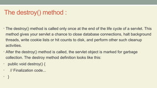 The destroy() method :
• The destroy() method is called only once at the end of the life cycle of a servlet. This
method gives your servlet a chance to close database connections, halt background
threads, write cookie lists or hit counts to disk, and perform other such cleanup
activities.
• After the destroy() method is called, the servlet object is marked for garbage
collection. The destroy method definition looks like this:
• public void destroy() {
• // Finalization code...
• }
 