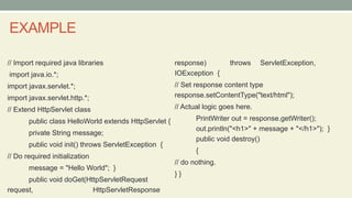 EXAMPLE
// Import required java libraries
import java.io.*;
import javax.servlet.*;
import javax.servlet.http.*;
// Extend HttpServlet class
public class HelloWorld extends HttpServlet {
private String message;
public void init() throws ServletException {
// Do required initialization
message = "Hello World"; }
public void doGet(HttpServletRequest
request, HttpServletResponse
response) throws ServletException,
IOException {
// Set response content type
response.setContentType("text/html");
// Actual logic goes here.
PrintWriter out = response.getWriter();
out.println("<h1>" + message + "</h1>"); }
public void destroy()
{
// do nothing.
} }
 