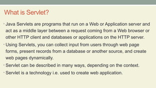 What is Servlet?
• Java Servlets are programs that run on a Web or Application server and
act as a middle layer between a request coming from a Web browser or
other HTTP client and databases or applications on the HTTP server.
• Using Servlets, you can collect input from users through web page
forms, present records from a database or another source, and create
web pages dynamically.
• Servlet can be described in many ways, depending on the context.
• Servlet is a technology i.e. used to create web application.
 