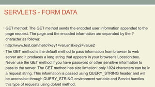 SERVLETS - FORM DATA
• GET method: The GET method sends the encoded user information appended to the
page request. The page and the encoded information are separated by the ?
character as follows:
• http://www.test.com/hello?key1=value1&key2=value2
• The GET method is the defualt method to pass information from browser to web
server and it produces a long string that appears in your browser's Location:box.
Never use the GET method if you have password or other sensitive information to
pass to the server. The GET method has size limtation: only 1024 characters can be in
a request string. This information is passed using QUERY_STRING header and will
be accessible through QUERY_STRING environment variable and Servlet handles
this type of requests using doGet method.
 