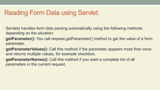 Reading Form Data using Servlet:
• Servlets handles form data parsing automatically using the following methods
depending on the situation:
• getParameter(): You call request.getParameter() method to get the value of a form
parameter.
• getParameterValues(): Call this method if the parameter appears more than once
and returns multiple values, for example checkbox.
• getParameterNames(): Call this method if you want a complete list of all
parameters in the current request.
 