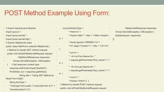 POST Method Example Using Form:
• // Import required java libraries
• import java.io.*;
• import javax.servlet.*;
• import javax.servlet.http.*;
• // Extend HttpServlet class
• public class HelloForm extends HttpServlet {
• // Method to handle GET method request.
• public void doGet(HttpServletRequest request,
• HttpServletResponse response)
• throws ServletException, IOException
• { // Set response content type
• response.setContentType("text/html");
• PrintWriter out = response.getWriter();
• String title = "Using GET Method to
Read Form Data";
• String docType =
• "<!doctype html public "-//w3c//dtd html 4.0 " +
• "transitional//en">n";
• out.println(docType +
• "<html>n" +
• "<head><title>" + title + "</title></head>
n" +
• "<body bgcolor="#f0f0f0">n" +
• "<h1 align="center">" + title + "</h1>n"
+
• "<ul>n" +
• " <li><b>First Name</b>: "
• + request.getParameter("first_name") + "
n" +
• " <li><b>Last Name</b>: "
• + request.getParameter("last_name") + "
n" +
• "</ul>n" +
• "</body></html>"); }
• // Method to handle POST method request.
• public void doPost(HttpServletRequest request,
• HttpServletResponse response)
• throws ServletException, IOException {
• doGet(request, response);
• }}
 