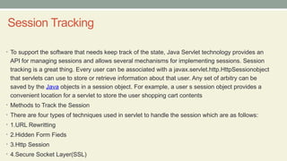 Session Tracking
• To support the software that needs keep track of the state, Java Servlet technology provides an
API for managing sessions and allows several mechanisms for implementing sessions. Session
tracking is a great thing. Every user can be associated with a javax.servlet.http.HttpSessionobject
that servlets can use to store or retrieve information about that user. Any set of arbitry can be
saved by the Java objects in a session object. For example, a user s session object provides a
convenient location for a servlet to store the user shopping cart contents
• Methods to Track the Session
• There are four types of techniques used in servlet to handle the session which are as follows:
• 1.URL Rewritting
• 2.Hidden Form Fieds
• 3.Http Session
• 4.Secure Socket Layer(SSL)
 