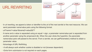 URL REWRITING
• In url rewriting, we append a token or identifier to the url of the next servlet or the next resource. We can
send parameter name/value pairs using the following format:
• url?name1=value1&name2=value2&??
• A name and a value is separated using an equal = sign, a parameter name/value pair is separated from
another parameter using the ampersand (&). When the user clicks the hyperlink, the parameter
name/value pairs will passed to the server. From a servlet, we can getParameter() method to obtain a
parameter value.
• Advantage of URL ReWriting
• -It will always work whether cookie is disabled or not (browser dependent)
• -Extra form submission is not required on each pages.
 