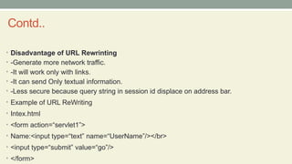 Contd..
• Disadvantage of URL Rewrinting
• -Generate more network traffic.
• -It will work only with links.
• -It can send Only textual information.
• -Less secure because query string in session id displace on address bar.
• Example of URL ReWriting
• Intex.html
• <form action=“servlet1”>
• Name:<input type=“text” name=“UserName”/></br>
• <input type=“submit” value=“go”/>
• </form>
 