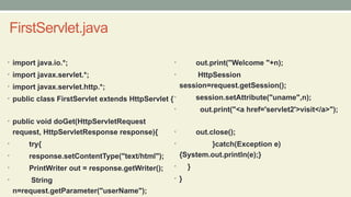 FirstServlet.java
• import java.io.*;
• import javax.servlet.*;
• import javax.servlet.http.*;
• public class FirstServlet extends HttpServlet {
• public void doGet(HttpServletRequest
request, HttpServletResponse response){
• try{
• response.setContentType("text/html");
• PrintWriter out = response.getWriter();
• String
n=request.getParameter("userName");
• out.print("Welcome "+n);
• HttpSession
session=request.getSession();
• session.setAttribute("uname",n);
• out.print("<a href='servlet2'>visit</a>");
• out.close();
• }catch(Exception e)
{System.out.println(e);}
• }
• }
 