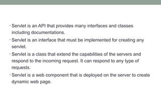 • Servlet is an API that provides many interfaces and classes
including documentations.
• Servlet is an interface that must be implemented for creating any
servlet.
• Servlet is a class that extend the capabilities of the servers and
respond to the incoming request. It can respond to any type of
requests.
• Servlet is a web component that is deployed on the server to create
dynamic web page.
 
