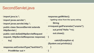 SecondServlet.java
• import java.io.*;
• import javax.servlet.*;
• import javax.servlet.http.*;
• public class SecondServlet extends
HttpServlet {
• public void doGet(HttpServletRequest
request, HttpServletResponse response)
• try{
•
response.setContentType("text/html");
• PrintWriter out =
response.getWriter();
• //getting value from the query string
• String
n=request.getParameter("uname");
• out.print("Hello "+n);
• out.close();
• }
• catch(Exception e)
{System.out.println(e);}
• }
• }
 
