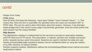 contd
• Hidden Form Fieds
• HTML forms
have an entry that looks like following: <input type="hidden" name="session"value="...">. This
means that, when the form is submitted, the specified name and value are includedin GET or
POST data. This can be used to store information about the session. However, it has themajor
disadvantage that it only works if every page is dynamically generated, since the whole pointis that
each session has the unique identifier.
• Http Session
• The HttpSession interface is implemented by the services to provide an association between
anHTTP client and HTTP server. This association, or session, persists over multiple connection
and/or requests during a given time period. Sessions are used to maintain the state and user
identity acrossmultiple page requests.A session can be maintained either by using the cookies
or by URL rewriting. To expose whether
theclient supports cookies, HttpSession defines the isCookieSupportDetermined method and anisU
singCookies method.
 