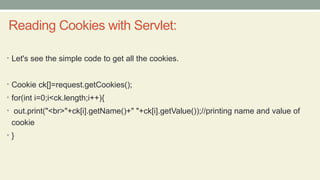 Reading Cookies with Servlet:
• Let's see the simple code to get all the cookies.
• Cookie ck[]=request.getCookies();
• for(int i=0;i<ck.length;i++){
• out.print("<br>"+ck[i].getName()+" "+ck[i].getValue());//printing name and value of
cookie
• }
 