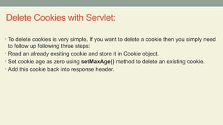 Delete Cookies with Servlet:
• To delete cookies is very simple. If you want to delete a cookie then you simply need
to follow up following three steps:
• Read an already exsiting cookie and store it in Cookie object.
• Set cookie age as zero using setMaxAge() method to delete an existing cookie.
• Add this cookie back into response header.
 