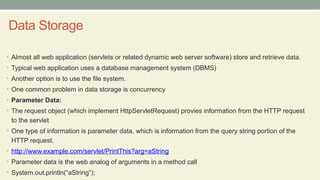 Data Storage
• Almost all web application (servlets or related dynamic web server software) store and retrieve data.
• Typical web application uses a database management system (DBMS)
• Another option is to use the file system.
• One common problem in data storage is concurrency
• Parameter Data:
• The request object (which implement HttpServletRequest) provies information from the HTTP request
to the servlet
• One type of information is parameter data, which is information from the query string portion of the
HTTP request.
• http://www.example.com/servlet/PrintThis?arg=aString
• Parameter data is the web analog of arguments in a method call
• System.out.println(“aString”);
 