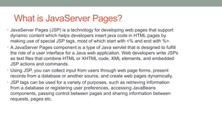 What is JavaServer Pages?
• JavaServer Pages (JSP) is a technology for developing web pages that support
dynamic content which helps developers insert java code in HTML pages by
making use of special JSP tags, most of which start with <% and end with %>.
• A JavaServer Pages component is a type of Java servlet that is designed to fulfill
the role of a user interface for a Java web application. Web developers write JSPs
as text files that combine HTML or XHTML code, XML elements, and embedded
JSP actions and commands.
• Using JSP, you can collect input from users through web page forms, present
records from a database or another source, and create web pages dynamically.
• JSP tags can be used for a variety of purposes, such as retrieving information
from a database or registering user preferences, accessing JavaBeans
components, passing control between pages and sharing information between
requests, pages etc.
 