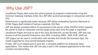 Why Use JSP?
• JavaServer Pages often serve the same purpose as programs implemented using the
Common Gateway Interface (CGI). But JSP offer several advantages in comparison with the
CGI.
• Performance is significantly better because JSP allows embedding Dynamic Elements in
HTML Pages itself instead of having a separate CGI files.
• JSP are always compiled before it's processed by the server unlike CGI/Perl which requires
the server to load an interpreter and the target script each time the page is requested.
• JavaServer Pages are built on top of the Java Servlets API, so like Servlets, JSP also has
access to all the powerful Enterprise Java APIs, including JDBC, JNDI, EJB, JAXP etc.
• JSP pages can be used in combination with servlets that handle the business logic, the
model supported by Java servlet template engines.
• Finally, JSP is an integral part of Java EE, a complete platform for enterprise class
applications. This means that JSP can play a part in the simplest applications to the most
complex and demanding.
 