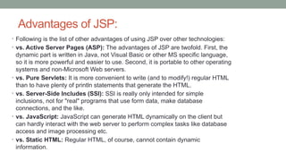 Advantages of JSP:
• Following is the list of other advantages of using JSP over other technologies:
• vs. Active Server Pages (ASP): The advantages of JSP are twofold. First, the
dynamic part is written in Java, not Visual Basic or other MS specific language,
so it is more powerful and easier to use. Second, it is portable to other operating
systems and non-Microsoft Web servers.
• vs. Pure Servlets: It is more convenient to write (and to modify!) regular HTML
than to have plenty of println statements that generate the HTML.
• vs. Server-Side Includes (SSI): SSI is really only intended for simple
inclusions, not for "real" programs that use form data, make database
connections, and the like.
• vs. JavaScript: JavaScript can generate HTML dynamically on the client but
can hardly interact with the web server to perform complex tasks like database
access and image processing etc.
• vs. Static HTML: Regular HTML, of course, cannot contain dynamic
information.
 