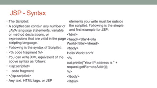 JSP - Syntax
• The Scriptlet:
• A scriptlet can contain any number of
JAVA language statements, variable
or method declarations, or
expressions that are valid in the page
scripting language.
• Following is the syntax of Scriptlet:
• <% code fragment %>
• You can write XML equivalent of the
above syntax as follows:
• <jsp:scriptlet>
• code fragment
• </jsp:scriptlet>
• Any text, HTML tags, or JSP
elements you write must be outside
the scriptlet. Following is the simple
and first example for JSP:
<html>
<head><title>Hello
World</title></head>
<body>
Hello World!<br/>
<%
out.println("Your IP address is " +
request.getRemoteAddr());
%>
</body>
</html>
 