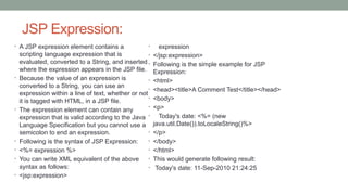 JSP Expression:
• A JSP expression element contains a
scripting language expression that is
evaluated, converted to a String, and inserted
where the expression appears in the JSP file.
• Because the value of an expression is
converted to a String, you can use an
expression within a line of text, whether or not
it is tagged with HTML, in a JSP file.
• The expression element can contain any
expression that is valid according to the Java
Language Specification but you cannot use a
semicolon to end an expression.
• Following is the syntax of JSP Expression:
• <%= expression %>
• You can write XML equivalent of the above
syntax as follows:
• <jsp:expression>
• expression
• </jsp:expression>
• Following is the simple example for JSP
Expression:
• <html>
• <head><title>A Comment Test</title></head>
• <body>
• <p>
• Today's date: <%= (new
java.util.Date()).toLocaleString()%>
• </p>
• </body>
• </html>
• This would generate following result:
• Today's date: 11-Sep-2010 21:24:25
 