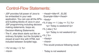 Control-Flow Statements:
• JSP provides full power of Java to
be embedded in your web
application. You can use all the APIs
and building blocks of Java in your
JSP programming including decision
making statements, loops etc.
• Decision-Making Statements:
• The if...else block starts out like an
ordinary Scriptlet, but the Scriptlet is
closed at each line with HTML text
included between Scriptlet tags.
• <%! int day = 3; %>
• <html>
• <head><title>IF...ELSE
Example</title></head>
• <body>
<% if (day == 1 | day == 7) { %>
<p> Today is weekend</p>
<% } else { %>
<p> Today is not weekend</p>
<% } %>
• </body>
• </html>
• This would produce following result:
• Today is not weekend
 