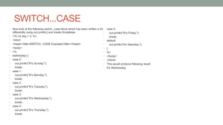 SWITCH...CASE
• Now look at the following switch...case block which has been written a bit
differentlty using out.println() and inside Scriptletas:
• <%! int day = 3; %>
• <html>
• <head><title>SWITCH...CASE Example</title></head>
• <body>
• <%
• switch(day) {
• case 0:
• out.println("It's Sunday.");
• break;
• case 1:
• out.println("It's Monday.");
• break;
• case 2:
• out.println("It's Tuesday.");
• break;
• case 3:
• out.println("It's Wednesday.");
• break;
• case 4:
• out.println("It's Thursday.");
• break;
• case 5:
• out.println("It's Friday.");
• break;
• default:
• out.println("It's Saturday.");
• }
• %>
• </body>
• </html>
• This would produce following result:
• It's Wednesday.
 