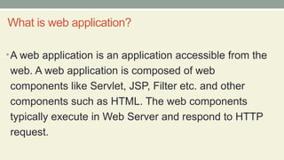 What is web application?
•A web application is an application accessible from the
web. A web application is composed of web
components like Servlet, JSP, Filter etc. and other
components such as HTML. The web components
typically execute in Web Server and respond to HTTP
request.
 
