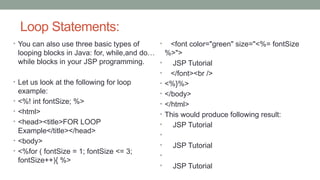 Loop Statements:
• You can also use three basic types of
looping blocks in Java: for, while,and do…
while blocks in your JSP programming.
• Let us look at the following for loop
example:
• <%! int fontSize; %>
• <html>
• <head><title>FOR LOOP
Example</title></head>
• <body>
• <%for ( fontSize = 1; fontSize <= 3;
fontSize++){ %>
• <font color="green" size="<%= fontSize
%>">
• JSP Tutorial
• </font><br />
• <%}%>
• </body>
• </html>
• This would produce following result:
• JSP Tutorial
•
• JSP Tutorial
•
• JSP Tutorial
 