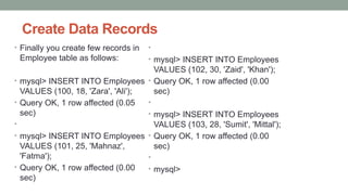 Create Data Records
• Finally you create few records in
Employee table as follows:
• mysql> INSERT INTO Employees
VALUES (100, 18, 'Zara', 'Ali');
• Query OK, 1 row affected (0.05
sec)
•
• mysql> INSERT INTO Employees
VALUES (101, 25, 'Mahnaz',
'Fatma');
• Query OK, 1 row affected (0.00
sec)
•
• mysql> INSERT INTO Employees
VALUES (102, 30, 'Zaid', 'Khan');
• Query OK, 1 row affected (0.00
sec)
•
• mysql> INSERT INTO Employees
VALUES (103, 28, 'Sumit', 'Mittal');
• Query OK, 1 row affected (0.00
sec)
•
• mysql>
 
